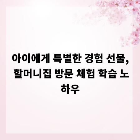 아이에게 특별한 경험 선물, 할머니집 방문 체험 학습 노하우